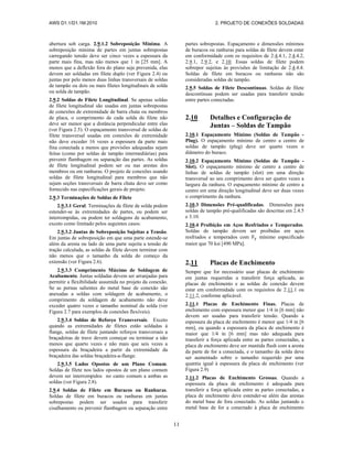 AWS D1.1/D1.1M:2010 2. PROJETO DE CONEXÕES SOLDADAS
11
abertura sob carga. 2.9.1.2 Sobreposição Mínima. A
sobreposição mínima de partes em juntas sobrepostas
carregando tensão deve ser cinco vezes a espessura da
parte mais fina, mas não menos que 1 in [25 mm]. A
menos que a deflexão fora do plano seja prevenida, elas
devem ser soldadas em filete duplo (ver Figura 2.4) ou
juntas por pelo menos duas linhas transversais de soldas
de tampão ou dois ou mais filetes longitudinais de solda
ou solda de tampão.
2.9.2 Soldas de Filete Longitudinal. Se apenas soldas
de filete longitudinal são usadas em juntas sobrepostas
de conexões de extremidade de barra chata ou membros
de placa, o comprimento de cada solda de filete não
deve ser menor que a distância perpendicular entre elas
(ver Figura 2.5). O espaçamento transversal de soldas de
filete transversal usadas em conexões de extremidade
não deve exceder 16 vezes a espessura da parte mais
fina conectada a menos que provisões adequadas sejam
feitas (como por soldas de tampão intermediárias) para
prevenir flambagem ou separação das partes. As soldas
de filete longitudinal podem ser ou nas arestas dos
membros ou em ranhuras. O projeto de conexões usando
soldas de filete longitudinal para membros que não
sejam seções transversais de barra chata deve ser como
fornecido nas especificações gerais de projeto.
2.9.3 Terminações de Soldas de Filete
2.9.3.1 Geral. Terminações de filete de solda podem
estender-se às extremidades de partes, ou podem ser
interrompidas, ou podem ter soldagens de acabamento,
exceto como limitado pelos seguintes casos:
2.9.3.2 Juntas de Sobreposição Sujeitas a Tensão.
Em juntas de sobreposição em que uma parte estende-se
além da aresta ou lado de uma parte sujeita a tensão de
tração calculada, as soldas de filete devem terminar com
não menos que o tamanho da solda do começo da
extensão (ver Figura 2.6).
2.9.3.3 Comprimento Máximo de Soldagem de
Acabamento. Juntas soldadas devem ser arranjadas para
permitir a flexibilidade assumida no projeto da conexão.
Se as pernas salientes do metal base de conexão são
anexadas a soldas com soldagem de acabamento, o
comprimento da soldagem de acabamento não deve
exceder quatro vezes o tamanho nominal da solda (ver
Figura 2.7 para exemplos de conexões flexíveis).
2.9.3.4 Soldas de Reforço Transversais. Exceto
quando as extremidades de filetes estão soldadas à
flange, soldas de filete juntando reforços transversais a
braçadeiras de trave devem começar ou terminar a não
menos que quarto vezes e não mais que seis vezes a
espessura da braçadeira a partir da extremidade da
braçadeira das soldas braçadeira-a-flange.
2.9.3.5 Lados Opostos de um Plano Comum.
Soldas de filete nos lados opostos de um plano comum
devem ser interrompidos no canto comum a ambas as
soldas (ver Figura 2.8).
2.9.4 Soldas de Filete em Buracos ou Ranhuras.
Soldas de filete em buracos ou ranhuras em juntas
sobrepostas podem ser usados para transferir
cisalhamento ou prevenir flambagem ou separação entre
partes sobrepostas. Espaçamento e dimensões mínimos
de buracos ou ranhuras para soldas de filete devem estar
em conformidade com os requisitos de 2.4.4.1, 2.4.4.2,
2.9.1, 2.9.2, e 2.10. Essas soldas de filete podem
sobrepor sujeitas às provisões de limitação de 2.4.4.4.
Soldas de filete em buracos ou ranhuras não são
consideradas soldas de tampão.
2.9.5 Soldas de Filete Descontínuas. Soldas de filete
descontínuas podem ser usadas para transferir tensão
entre partes conectadas.
2.10 Detalhes e Configuração de
Juntas – Soldas de Tampão
2.10.1 Espaçamento Mínimo (Soldas de Tampão -
Plug). O espaçamento mínimo de centro a centro de
soldas de tampão (plug) deve ser quarto vezes o
diâmetro do buraco.
2.10.2 Espaçamento Mínimo (Soldas de Tampão -
Slot). O espaçamento mínimo de centro a centro de
linhas de soldas de tampão (slot) em uma direção
transversal ao seu comprimento deve ser quatro vezes a
largura da ranhura. O espaçamento mínimo de centro a
centro em uma direção longitudinal deve ser duas vezes
o comprimento da ranhura.
2.10.3 Dimensões Pré-qualificadas. Dimensões para
soldas de tampão pré-qualificadas são descritas em 2.4.5
e 3.10.
2.10.4 Proibição em Aços Resfriados e Temperados.
Soldas de tampão devem ser proibidas em aços
resfriados e temperados com mínimo especificado
maior que 70 ksi [490 MPa].
2.11 Placas de Enchimento
Sempre que for necessário usar placas de enchimento
em juntas requeridas a transferir força aplicada, as
placas de enchimento e as soldas de conexão devem
estar em conformidade com os requisitos de 2.11.1 ou
2.11.2, conforme aplicável.
2.11.1 Placas de Enchimento Finas. Placas de
enchimento com espessura menor que 1/4 in [6 mm] não
devem ser usadas para transferir tensão. Quando a
espessura da placa de enchimento é menor que 1/4 in [6
mm], ou quando a espessura da placa de enchimento é
maior que 1/4 in [6 mm] mas não adequada para
transferir a força aplicada entre as partes conectadas, a
placa de enchimento deve ser mantida flush com a aresta
da parte de for a conectada, e o tamanho da solda deve
ser aumentado sobre o tamanho requerido por uma
quantia igual à espessura da placa de enchimento (ver
Figura 2.9)
2.11.2 Placas de Enchimento Grossas. Quando a
espessura da placa de enchimento é adequada para
transferir a força aplicada entre as partes conectadas, a
placa de enchimento deve estender-se além das arestas
do metal base de fora conectado. As soldas juntando o
metal base de for a conectado à placa de enchimento
 
