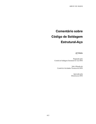 AWS D1.1/D1.1M:2010
413
Comentário sobre
Código de Soldagem
Estrutural-Aço
17ª Edição
Preparado pelo
Comitê de Soldagem Estrutural D.1 da AWS
Sob a Direção do
Comitê de Atividades Técnicas da AWS
Aprovado pela
Diretoria da AWS
 