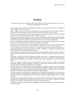 AWS D1.1/D1.1M:2010
415
Prefácio
Esse prefácio não é parte do Comentário de AWS Dl.l/D1.1M:2010, Código de Soldagem Estrutural-Aço, mas foi
incluído apenas para propósito de informação.
Esse comentário sobre AWS Dl.l/D1.1M:2010 foi preparado para gerar melhor compreensão na aplicação do
código a soldagem em construção em aço.
Como o código é escrito na forma de uma especificação, não pode apresentar material de apoio ou discutir a
intenção do Comitê de Soldagem Estrutural; é a função desse comentário atender a essa necessidade.
Sugestões para aplicação assim como esclarecimento de requisitos do código são oferecidos com ênfase específica
em seções novas ou revisadas que podem ser menos familiares ao usuário.
Desde a publicação de primeira edição do código, a natureza das inquirições direcionadas à Sociedade Americana
de Soldagem e ao Comitê de Soldagem Estrutural indicou que há alguns requisitos no código que são difíceis de
entender ou não suficientemente específicos, e outros que parecem ser excessivamente conservadores.
Deveria ser reconhecido que a premissa fundamental do código é fornecer estipulações gerais aplicáveis a qualquer
situação e deixar latitude suficiente para o exercício de julgamento de engenharia.
Outro ponto a ser reconhecido é que o código representa a experiência coletiva do comitê e enquanto algumas
provisões podem parecer excessivamente conservadoras, elas foram baseadas em boas práticas de engenharia.
O comitê, portanto, acredita que um comentário é o meio mais adequado de fornecer esclarecimento assim como
interpretação apropriada de muitos dos requisitos do código. Obviamente, o tamanho do comentário impões
algumas limitações com respeito à extensão da cobertura.
Esse comentário não tem a intenção de fornecer um histórico do desenvolvimento do código, nem tem a intenção de
fornecer um resumo detalhado dos estudos e dados de pesquisas revisados pelo comitê ao formular as provisões do
código.
Geralmente, o código não trata tais considerações de projeto como carga e a computação de tensões para o
propósito de proporcionalizar os membros que carregam cargas da estrutura e suas conexões. É presumido que tais
considerações são abordadas em outro lugar, em código de obras geral, especificação de ponte ou documento
similar.
Como uma exceção, o código fornece tensões permissíveis em soldas, provisões de fadiga em estruturas
ciclicamente carregadas e estruturas tubulares e limitações de resistência para conexões tubulares. Essas provisões
são relacionadas a propriedades particulares de conexões soldadas.
O Comitê esforçou-se para produzir um documento útil adequado em linguagem, forma e cobertura para soldagem
em construção de aço. O código fornece um meio de estabelecer padrões de soldagem para uso em projeto e
construção pelo Proprietário ou o representante designado pelo Proprietário. O código incorpora provisões para
regulação de soldagem que são consideradas necessárias para segurança pública.
O comitê recomenda que o Proprietário ou representante do Proprietário sejam guiados por esse comentário na
aplicação do código à estrutura soldada. O comentário não tem a intenção de complementar requisitos do código,
mas apenas de fornecer um documento útil para interpretação e aplicação do código; nenhuma de suas provisões é
vinculada.
É intenção do Comitê de Soldagem Estrutural revisar o comentário em uma base regular de forma que comentários
sobre alterações no código possam ser prontamente fornecidos ao usuário. Dessa forma, o comentário será sempre
atualizado com a edição do Código de Soldagem Estrutural-Aço à qual está ligado.
Alterações no comentário foram indicadas por sublinhamento. Alterações em ilustrações estão indicadas por linhas
verticais na margem.
 