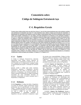 AWS D1.1/D1.1M:2010
417
Comentário sobre
Código de Soldagem Estrutural-Aço
C-1. Requisitos Gerais
Usuários desse código podem notar que não há um Anexo C. Isso foi feito intencionalmente para evitar qualquer confusão
com referências de comentário que usam "C-" para identificar texto, tabelas e figuras que são parte do comentário. A
identificação do comentário com relação ao texto do código é relativamente direta. Se há um comentário sobre texto do
código, por exemplo, subcláusula 4.5.1 do código, você pode identificá-lo na Cláusula C-4 do comentário rotulado C-
4.5.1. O "C-" indica que é comentário, o 4.5.1 identifica a parte do código à qual o comentário se refere. Da mesma forma,
C-Tabela 6.1 indica um comentário sobre a Tabela 6.1 e C-Figura 5.4 indica comentário sobre a Figura 5.4. Se uma
subcláusula, tabela ou figura não tem um comentário associado a ela, então não haverá seção rotulada no comentário para
aquele componente do código. É por isso que ao ler o comentário a numeração pode parecer errática e parece que estão
faltando algumas seções. Por exemplo, você pode ler as três seções seguintes do comentário em ordem: C-3.1.1, C-3.1.2,
C-3.1.4. Pode notar que a sequência C-3.1.3 está faltando. Não é um erro tipográfico mas sim uma indicação de que não
há comentários sobre a cláusula 3.1.3 desse código. O comentário tem suas próprias figuras e tabelas. Elas são
identificadas de uma maneira ligeiramente diferente, é necessário ter cuidado para não confundi-las com comentários
sobre as figuras e tabelas do código. Por exemplo, a primeira tabela da Cláusula C-6 que tenha comentário será rotulada
"Tabela C-6.1." Note que o "c-" não vem antes de "Tabela", mas ao invés disso vem depois. "C-Tabela 6.1" é um
comentário sobre a Tabela 6.1 do código; "Tabela C-6.1" é a primeira tabela de comentário na Cláusula C-6. O mesmo é
verdade para o rótulo de figuras, por exemplo, "C-Figura 5.1" e "Figura C-5.1".
C-1.1 Âmbito
O Código de Soldagem Estrutural-Aço, doravante
denominado como código, fornece requisitos de
soldagem para a construção de estruturas de aço. Ele
tem a intenção de ser complementar a qualquer código
ou especificação para projeto e construção de estruturas
de aço.
Quando usando o código para outras estruturas,
Proprietários, arquitetos e Engenheiros deveriam
reconhecer que nem todas as provisões podem ser
aplicáveis ou adequadas a sua estrutura particular. No
entanto, quaisquer modificações no código consideradas
necessárias por essas autoridades deveriam ser
claramente mencionadas no acordo contratual entre o
Proprietário e o Empreiteiro.
C-1.3 Definições
C-1.3.1 Engenheiro. O código não define o Engenheiro
em termos de educação, registro profissional, licença
profissional, área de especialização ou outro critério
similar. O código não fornece um teste da competência
ou habilidade do Engenheiro. No entanto, a presunção
em todo o código no que diz respeito às
responsabilidades e autoridades atribuídas ao
Engenheiro é de que o indivíduo é competente e capaz
de executar essas responsabilidades. Códigos de obras
aplicáveis podem ter requisitos a serem atendidos pelo
Engenheiro. Esses requisitos podem incluir, entre
outros, conformidade com leis e regulamentos de
jurisdição local governando a prática da Engenharia.
C-1.3.3.1 Inspetor do Empreiteiro. Em edições
anteriores desse código, o termo "inspetor de
fabricação-ereção" foi usado para designar o indivíduo
que supervisiona o trabalho do Empreiteiro.
Responsabilidades específicas do Inspetor do
Empreiteiro estão definidas em 6.1. Em algumas
indústrias, isso pode ser designado como "controle de
qualidade" ou "Inspeção de QC".
C-1.3.3.2 Inspetor de Verificação. As atribuições
do Inspetor de Verificação são identificadas pelo
Engenheiro. O Engenheiro tem a responsabilidade de
determinar se a inspeção de verificação é ou não
requerida para um projeto específico e, quando
requerido, definir as responsabilidades daquele Inspetor.
Em algumas indústrias, esse tipo de inspeção é chamado
"cerificação de qualidade" ou "inspeção de QA".
Códigos de obras podem especificar requisitos de
inspeção de verificação. O Engenheiro deveria então
identificar tais requisitos em documentos de contrato.
C-1.3.3.3 Inspetor Não Modificado. Quando a
palavra "Inspetor" é usada sem o termo modificador "do
Empreiteiro" ou "de Verificação", a provisão é
 