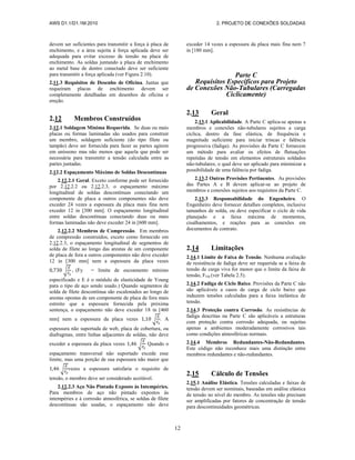 AWS D1.1/D1.1M:2010 2. PROJETO DE CONEXÕES SOLDADAS
12
devem ser suficientes para transmitir a força à placa de
enchimento, e a área sujeita à força aplicada deve ser
adequada para evitar excesso de tensão na placa de
enchimento. As soldas juntando a placa de enchimento
ao metal base de dentro conectado deve ser suficiente
para transmitir a força aplicada (ver Figura 2.10).
2.11.3 Requisitos de Desenho de Oficina. Juntas que
requeiram placas de enchimento devem ser
completamente detalhadas em desenhos de oficina e
ereção.
2.12 Membros Construídos
2.12.1 Soldagem Mínima Requerida. Se duas ou mais
placas ou formas laminadas são usados para construir
um membro, soldagem suficiente (do tipo filete ou
tampão) deve ser fornecida para fazer as partes agirem
em uníssono mas não menos que aquela que pode ser
necessária para transmitir a tensão calculada entre as
partes juntadas.
2.12.2 Espaçamento Máximo de Soldas Descontínuas
2.12.2.1 Geral. Exceto conforme pode ser fornecido
por 2.12.2.2 ou 2.12.2.3, o espaçamento máximo
longitudinal de soldas descontínuas conectando um
componente de placa a outros componentes não deve
exceder 24 vezes a espessura da placa mais fina nem
exceder 12 in [300 mm]. O espaçamento longitudinal
entre soldas descontínuas conectando duas ou mais
formas laminadas não deve exceder 24 in [600 mm].
2.12.2.2 Membros de Compressão. Em membros
de compressão construídos, exceto como fornecido em
2.12.2.3, o espaçamento longitudinal de segmentos de
solda de filete ao longo das arestas de um componente
de placa de fora a outros componentes não deve exceder
12 in [300 mm] nem a espessura da placa vezes
√ (Fy = limite de escoamento mínimo
especificado e E é o módulo de elasticidade de Young
para o tipo de aço sendo usado.) Quando segmentos de
solda de filete descontínua são escalonados ao longo de
arestas opostas de um componente de placa de fora mais
estreito que a espessura fornecida pela próxima
sentença, o espaçamento não deve exceder 18 in [460
mm] nem a espessura da placa vezes √ . A
espessura não suportada de web, placa de cobertura, ou
diafragmas, entre linhas adjacentes de soldas, não deve
exceder a espessura da placa vezes √ Quando o
espaçamento transversal não suportado excede esse
limite, mas uma porção de sua espessura não maior que
√ vezes a espessura satisfaria o requisito de
tensão, o membro deve ser considerado aceitável.
2.12.2.3 Aço Não Pintado Exposto às Intempéries.
Para membros de aço não pintado expostos às
intempéries e à corrosão atmosférica, se soldas de filete
descontínuas são usadas, o espaçamento não deve
exceder 14 vezes a espessura da placa mais fina nem 7
in [180 mm].
Parte C
Requisitos Específicos para Projeto
de Conexões Não-Tubulares (Carregadas
Ciclicamente)
2.13 Geral
2.13.1 Aplicabilidade. A Parte C aplica-se apenas a
membros e conexões não-tubulares sujeitos a carga
cíclica, dentro da fase elástica, de frequência e
magnitude suficiente para iniciar trincas e falência
progressiva (fadiga). As provisões da Parte C fornecem
um método para avaliar os efeitos de flutuações
repetidas de tensão em elementos estruturais soldados
não-tubulares, o qual deve ser aplicado para minimizar a
possibilidade de uma falência por fadiga.
2.13.2 Outras Provisões Pertinentes. As provisões
das Partes A e B devem aplicar-se ao projeto de
membros e conexões sujeitos aos requisitos da Parte C.
2.13.3 Responsabilidade do Engenheiro. O
Engenheiro deve fornecer detalhes completos, inclusive
tamanhos de solda, ou deve especificar o ciclo de vida
planejado e a faixa máxima de momentos,
cisalhamentos, e reações para as conexões em
documentos de contrato.
2.14 Limitações
2.14.1 Limite de Faixa de Tensão. Nenhuma avaliação
de resistência de fadiga deve ser requerida se a faixa de
tensão de carga viva for menor que o limite da faixa de
tensão, FTH (ver Tabela 2.5).
2.14.2 Fadiga de Ciclo Baixo. Provisões da Parte C não
são aplicáveis a casos de carga de ciclo baixo que
induzem tensões calculadas para a faixa inelástica de
tensão.
2.14.3 Proteção contra Corrosão. As resistências de
fadiga descritas na Parte C são aplicáveis a estruturas
com proteção contra corrosão adequada, ou sujeitas
apenas a ambientes moderadamente corrosivos tais
como condições atmosféricas normais.
2.14.4 Membros Redundantes-Não-Redundantes.
Este código não reconhece mais uma distinção entre
membros redundantes e não-redundantes.
2.15 Cálculo de Tensões
2.15.1 Análise Elástica. Tensões calculadas e faixas de
tensão devem ser nominais, baseadas em análise elástica
de tensão no nível do membro. As tensões não precisam
ser amplificadas por fatores de concentração de tensão
para descontinuidades geométricas.
 