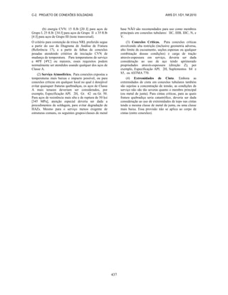 C-2. PROJETO DE CONEXÕES SOLDADAS AWS D1.1/D1.1M:2010
437
(b) energia CVN: 15 ft.lb [20 J] para aços de
Grupo I, 25 ft.lb [34 J] para aços de Grupo II e 35 ft.lb
[4 J] para aços de Grupo III (teste transversal).
O critério para contenção de trinca NRL preferido segue
a partir do uso do Diagrama de Análise de Fratura
(Referência 17), e a partir de falhas de conexões
pesadas atendendo critérios de iniciação CVN de
mudança de temperatura. Para temperaturas de serviço
a 40ºF [4ºC] ou maiores, esses requisitos podem
normalmente ser atendidos usando qualquer dos aços de
Classe A.
(2) Serviço Atmosférico. Para conexões expostas a
temperaturas mais baixas e impacto possível, ou para
conexões críticas em qualquer local no qual é desejável
evitar quaisquer fraturas quebradiças, os aços de Classe
A mais tenazes deveriam ser considerados, por
exemplo, Especificação API. 2H, Gr. 42 ou Gr. 50.
Para aços de resistência mais alta e de ruptura de 50 ksi
[345 MPa], atenção especial deveria ser dada a
procedimentos de soldagem, para evitar degradação de
HAZs. Mesmo para o serviço menos exigente de
estruturas comuns, os seguintes grupos/classes de metal
base NÃO são recomendados para uso como membros
principais em conexões tubulares: IIC, IIIB, IIIC, N, e
V.
(3) Conexões Críticas. Para conexões críticas
envolvendo alta restrição (inclusive geometria adversa,
alto limite de escoamento, seções espessas ou qualquer
combinação dessas condições) e carga de tração
através-espessura em serviço, deveria ser dada
consideração ao uso de aço tendo aprimorado
propriedades através-espessura (direção Z), por
exemplo, Especificação API. 2H, Suplementos S4 e
S5, ou ASTMA 770.
(4) Extremidades de Cinta. Embora as
extremidades de cinta em conexões tubulares também
são sujeitas a concentração de tensão, as condições de
serviço não são tão severas quanto o membro principal
(ou metal de junta). Para cintas críticas, para as quais
fratura quebradiça seria catastrófico, deveria ser dada
consideração ao uso de extremidades de topo nas cintas
tendo a mesma classe de metal de junta, ou uma classe
mais baixa. Essa provisão não se aplica ao corpo de
cintas (entre conexões).
 