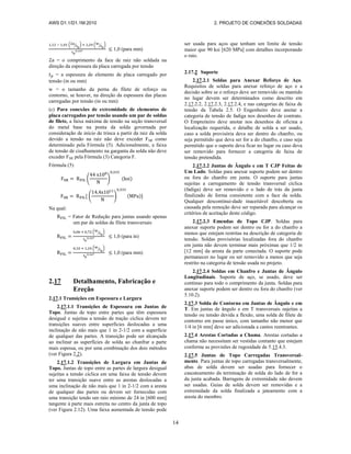 AWS D1.1/D1.1M:2010 2. PROJETO DE CONEXÕES SOLDADAS
14
( ⁄ ) ( ⁄ )
1,0 (para mm)
= o comprimento da face de raiz não soldada na
direção da espessura da placa carregada por tensão
= a espessura de elemento de placa carregado por
tensão (in ou mm)
w = o tamanho da perna do filete de reforço ou
contorno, se houver, na direção da espessura das placas
carregadas por tensão (in ou mm)
(c) Para conexões de extremidade de elementos de
placa carregados por tensão usando um par de soldas
de filete, a faixa máxima de tensão na seção transversal
do metal base na ponta da solda governada por
consideração de início de trinca a partir da raiz da solda
devido a tensão na raiz não deve exceder FSR como
determinado pela Fórmula (5). Adicionalmente, a faixa
de tensão de cisalhamento na garganta da solda não deve
exceder FSR pela Fórmula (3) Categoria F.
Fórmula (5)
( ) ( )
( ) ( )
Na qual:
= Fator de Redução para juntas usando apenas
um par de soldas de filete transversais
( ⁄ )
1,0 (para in)
( ⁄ )
1,0 (para mm)
2.17 Detalhamento, Fabricação e
Ereção
2.17.1 Transições em Espessura e Largura
2.17.1.1 Transições de Espessura em Juntas de
Topo. Juntas de topo entre partes que têm espessura
desigual e sujeitas a tensão de tração cíclica devem ter
transições suaves entre superfícies deslocadas a uma
inclinação de não mais que 1 in 2-1/2 com a superfície
de qualquer das partes. A transição pode ser alcançada
ao inclinar as superfícies de solda ao chanfrar a parte
mais espessa, ou por uma combinação dos dois métodos
(ver Figura 2.2).
2.17.1.2 Transições de Largura em Juntas de
Topo. Juntas de topo entre as partes de largura desigual
sujeitas a tensão cíclica em uma faixa de tensão devem
ter uma transição suave entre as arestas deslocadas a
uma inclinação de não mais que 1 in 2-1/2 com a aresta
de qualquer das partes ou devem ser fornecidas com
uma transição tendo um raio mínimo de 24 in [600 mm]
tangente à parte mais estreita no centro da junta de topo
(ver Figura 2.12). Uma faixa aumentada de tensão pode
ser usada para aços que tenham um limite de tensão
maior que 90 ksi [620 MPa] com detalhes incorporando
o raio.
2.17.2 Suporte
2.17.2.1 Soldas para Anexar Reforço de Aço.
Requisitos de soldas para anexar reforço de aço e a
decisão sobre se o reforço deve ser removido ou mantido
no lugar devem ser determinados como descrito em
2.17.2.2, 2.17.2.3, 2.17.2.4, e nas categorias de faixa de
tensão da Tabela 2.5. O Engenheiro deve anotar a
categoria de tensão de fadiga nos desenhos de contrato.
O Empreiteiro deve anotar nos desenhos de oficina a
localização requerida, o detalhe de solda a ser usado,
caso a solda provisória deva ser dentro do chanfro, ou
seja permitido que deva ser for a do chanfro, e caso seja
permitido que o suporte deva ficar no lugar ou caso deva
ser removido para fornecer a categoria de faixa de
tensão pretendida.
2.17.2.2 Juntas de Ângulo e em T CJP Feitas de
Um Lado. Soldas para anexar suporte podem ser dentro
ou fora do chanfro em junta. O suporte para juntas
sujeitas a carregamento de tensão transversal cíclica
(fadiga) deve ser removido e o lado de trás da junta
finalizado de forma consistente com a face da solda.
Qualquer descontinui-dade inaceitável descoberta ou
causada pela remoção deve ser reparada para alcançar os
critérios de aceitação deste código.
2.17.2.3 Emendas de Topo CJP. Soldas para
anexar suporte podem ser dentro ou for a do chanfro a
menos que estejam restritas na descrição de categoria de
tensão. Soldas provisórias localizadas fora do chanfro
em junta não devem terminar mais próximas que 1/2 in
[12 mm] da aresta da parte conectada. O suporte pode
permanecer no lugar ou ser removido a menos que seja
restrito na categoria de tensão usada no projeto.
2.17.2.4 Soldas em Chanfro e Juntas de Ângulo
Longitudinais. Suporte de aço, se usado, deve ser
continuo para todo o comprimento da junta. Soldas para
anexar suporte podem ser dentro ou fora do chanfro (ver
5.10.2).
2.17.3 Solda de Contorno em Juntas de Ângulo e em
T. Em juntas de ângulo e em T transversais sujeitas a
tensão ou tensão devida a flexão, uma solda de filete de
contorno em passe único, com tamanho não menor que
1/4 in [6 mm] deve ser adicionada a cantos reentrantes.
2.17.4 Arestas Cortadas a Chama. Arestas cortadas a
chama não necessitam ser vestidas contanto que estejam
conforme as provisões de rugosidade de 5.15.4.3.
2.17.5 Juntas de Topo Carregadas Transversal-
mente. Para juntas de topo carregadas transversalmente,
abas de solda devem ser usadas para fornecer o
cascateamento da terminação de solda do lado de for a
da junta acabada. Barragens de extremidade não devem
ser usadas. Guias de solda devem ser removidas e a
extremidade da solda finalizada a jateamento com a
aresta do membro.
 
