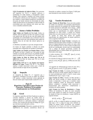 AWS D1.1/D1.1M:2010 2. PROJETO DE CONEXÕES SOLDADAS
15
2.17.6 Terminações de Solda de Filete. Em acréscimo
aos requisitos de 2.9.3.3 o seguinte aplica-se a
terminações de solda sujeitas a carregamento cíclico
(fadiga). Para conexões e detalhes com forças cíclicas
em elementos salientes de uma frequência e magnitude
que tenderia a causar falência progressiva iniciando em
um ponto de tensão máxima na extremidade da solda,
soldas de filete devem ser retornadas ao redor do lado ou
extremidade para uma distância não menor que duas
vezes o tamanho nominal da solda.
2.18 Juntas e Soldas Proibidas
2.18.1 Soldas em Chanfro de Um Lado. Soldas em
chanfro, feitas de apenas um lado sem suporte ou feitas
com suporte que não seja de aço, que não tenham sido
qualificadas em conformidade com a Cláusula 4 devem
ser proibidas exceto que essas proibições para soldas em
chanfro feitas de um lado não devem aplicar-se ao
seguinte:
(1) Membros secundários ou que não carregam tensão.
(2) Juntas de ângulo paralelas à direção da tensão
calculada entre componentes de membros construídos.
2.18.2 Soldas em Chanfro em Posição Plana. Soldas
de chanfro em bisel e chanfro em J em juntas de topo
soldadas em posição plana devem ser proibidas quando
juntas de chanfro em V ou chanfro em U são possíveis.
2.18.3 Soldas de Filete de Menos que 3/16 in [5
mm].Soldas de filete de menos que 3/16 in [5 mm]
devem ser proibidas.
2.18.4 Soldas CJP em T e em Ângulo com Suporte
Deixado no Lugar. Soldas CJP em T e em ângulo
sujeitas a tensão transversal cíclica com a barra de
suporte deixada no lugar devem ser proibidas.
2.19 Inspeção
As categorias de fadiga B e C requerem que o
Engenheiro certifique-se de que as soldas em chanfro
CJP sujeitas a tensão transversal cíclica aplicada na
faixa de tensão sejam inspecionadas usando RT ou UT.
Parte D
Requisitos Específicos para Projeto de
Conexões Tubulares (Carregadas
Estaticamente ou Ciclicamente)
2.20 Geral
Os requisitos específicos da Parte D aplicam-se apenas a
conexões tubulares, e devem ser usadas como os
requisitos aplicáveis da Parte A. Todas as provisões da
Parte D aplicam-se a aplicações estáticas e aplicações
cíclicas, com exceção das provisões de fadiga de 2.21.6,
que são únicos para aplicações cíclicas.
2.20.1 Excentricidade. Momentos causados por desvios
significativos de conexões concêntricas devem ser
fornecidos na análise e projeto [ver Figura 2.14(H) para
uma ilustração de uma conexão excêntrica].
2.21 Tensões Permissíveis
2.21.1 Tensões de Metal Base. Essas provisões podem
ser usadas em conjunção com quaisquer especificações
de projeto aplicáveis em qualquer dos formatos projeto
de tensão permissível (allowable stress design – ASD)
ou projeto de fator de resistência e carga (LRFD). A
menos que as especificações de projeto aplicáveis
estabeleçam de outra forma, o projeto de conexão
tubular deve ser como descrito em 2.21.5, 2.21.6, e 2.25.
As tensões de metal base devem ser aquelas
especificadas nas especificações de projeto aplicáveis,
com as seguintes limitações:
2.21.2 Limitações de Seção Circular. Limitações em
diâmetro/espessura para seções circulares, e a maior taxa
plana de largura/espessura para seções em caixa, além
da qual ondulação local ou outros modos de falha local
devem ser considerados, devem estar em conformidade
com o código de projeto governante. Limites de
aplicabilidade para os critérios dados em 2.25 devem ser
observados como segue:
(1) tubos circulares: D/t < 3300/√ [para in ksi],
478/ [para in MPa]
(2) conexões de folga de seção de caixa: D/t ≤ 2 / √
[para Fy in ksi], 80/√ [para in MPa] mas não mais
que 35
(3) conexões de sobreposição de seção de caixa: D/t ≤
190/√ [para Fy in ksi], 72/√ [para in MPa]
2.21.3 Tensões de Solda. As tensões permissíveis em
soldas não devem exceder aquelas dadas na Tabela 2.6,
ou como permitido por 2.6.4.2 e 2.6.4.3, exceto como
modificado por 2.21.5, 2.21.6, e 2.25.
2.21.4 Tensões de Fibra. Tensões de fibra devidas a
flexão não devem exceder os valores descritos para
tensão e compressão, a menos que os membros sejam
seções compactas (capaz de desenvolver momento
plástico completo) e qualquer solda transversal é
proporcionada para desenvolver completamente a
resistência de seções juntadas.
2.21.5 Projeto de Fator de Resistência e Carga.
Fatores de resistência, Φ, dados em outro momento
nesta seção, podem ser usados em contexto de cálculo
de projeto de fator de resistência e carga (LRFD) no
seguinte formato:
( ) ∑( )
onde ou é a carga de ruptura ou momento como
dado aqui; e LF é o fator de carga como definido no
código de projeto LRFD governante, por exemplo,
Especificação de Projeto de Fator de Resistência e
Carga para Aço Estrutural em Construções AISC.
 