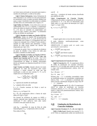 AWS D1.1/D1.1M:2010 2. PROJETO DE CONEXÕES SOLDADAS
17
um limite menor em β pode ser necessário para manter o
membro de ramificação e a solda na face plana.
2.24.1.3 Juntas Sobrepostas. Juntas Sobrepostas de
tubos telescópicos (ao contrário de uma junta deslizante
de interferência como as usadas em postes afilados) nas
quais a carga é transferida via solda podem ser soldadas
em filete único em conformidade com a Figura 2.15.
2.24.2 Soldas em Chanfro. A área efetiva deve estar em
conformidade com 2.4.1.5 e o seguinte: o comprimento
efetivo de soldas em chanfro em conexões estruturais T-,
Y-, e K- deve ser calculado em conformidade com
2.24.4 ou 2.24.5, usando o raio médio rm
ou dimensões
de face do membro de ramificação.
2.24.2.1 Detalhes de Soldas em Chanfro PJP Pré-
qualificadas. Soldas em chanfro PJP pré-qualificadas
em conexões tubulares em T-, Y-, ou K- devem estar em
conformidade com a Figura 3.5. O Engenheiro deve usar
a figura em conjunção com a Tabela 2.9 para calcular o
tamanho de solda mínimo para determinar a tensão
máxima de solda exceto quando tais cálculos são
dispensados por 2.25.1.3(2).
A dimensão de perda Z deve ser deduzida da distância
do ponto de trabalho à face teórica da solda para
descobrir o tamanho de solda mínimo.
2.24.2.2 Detalhes de Soldas em Chanfro CJP Pré-
qualificadas Soldadas a partir de Um Lado sem
Suporte nas Conexões em T-, Y-, e K-. Ver 3.13.5
para as opções de detalhe. Se for necessária melhoria no
comportamento de fadiga, os detalhes selecionados
devem ser baseados nos requisitos de perfil de 2.21.6.6 e
Tabela 2.8.
2.24.3 Tensões em Soldas. Quando cálculos de tensão
permissível da solda são necessários para seções
circulares, a tensão nominal na solda que liga
ramificação a corda em uma conexão T-, Y-, ou K-
simples deve ser computado como:
[ ( ) ( ) ]
onde
= espessura de membro de ramificação
= garganta efetiva da solda
e =Tensões nominais de flexão e axial na
ramificação
Para e ver Figura 2.16.
e são comprimento efetivo e fatores de seção
dados em 2.24.4 e 2.24.5.
Em formato de resistência de ruptura ou LRFD, a
seguinte expressão para capacidade de carga axial da
ramificação P deve aplicar-se tanto para seções
circulares como para seções de caixa:
onde = capacidade de carga da linha de solda
(kips/polegada) e Leff = comprimento efetivo de solda.
Para soldas de filete,
com Φ ,8
onde = resistência de tensão mínima classificada
para depósito de solda.
2.24.4 Comprimentos de Conexão Circular.
Comprimento de soldas e comprimento da interseção em
conexõesem T-, Y-, e K- deve ser determinado como
2πr onde r é o raio efetivo da interseção (ver 2.24.2,
2.24.1.1, e 2.25.1.3(4)).
√( )
onde
o ângulo agudo entre os eixos dos dois membros
β razão diâmetro, ramificação/principal, como
definido previamente
OBSERVAÇÃO: O seguinte pode ser usado como
aproximações conservadoras:
para carga axial
para flexão no plano
para flexão fora do plano
2.24.5 Comprimentos de Conexões de Caixa
2.24.5.1 Conexões K- e N-. O comprimento efetivo
de soldas de ramificação em conexões estruturais,
planares, K- e N- de folga entre seções de caixa, sujeito
a carga axial predominantemente estática, deve ser
tomado como:
, para ≤ 5 °
, para ≥ 6 °
Portanto, para ≤ 5 ° o calcanhar, extremidade e lados
da ramificação podem ser considerados completamente
efetivos. Para ≥ 6 °, o calcanhar é considerado não-
efetivo devido à distribuição desigual de carga. Para 50°
< < 6 °, interpolar.
2.24.5.2 Conexões em T-, Y-, e X-. O comprimento
efetivo de soldas de ramificação em conexões
estruturais, planares, T-, Y-, e X- entre seções de caixa,
sujeito a carga axial predominantemente estática, deve
ser tomado como:
, para ≤ 5 °
, para ≥ 6 °
Para 5 ° < < 6 °, interpolar.
2.25 Limitações de Resistência de
Conexões Soldadas
2.25.1 Conexões Circulares T-, Y-, e K- (ver 2.27.1.1)
2.25.1.1 Falha Local. Quando uma conexão T-, Y-,
ou K- é feita ao simplesmente soldar o(s) membro(s) de
 