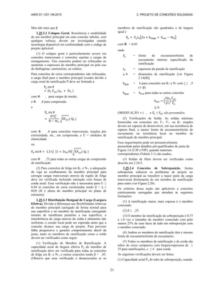 AWS D1.1/D1.1M:2010 2. PROJETO DE CONEXÕES SOLDADAS
21
Mas não mais que β
2.25.2.2 Colapso Geral. Resistência e estabilidade
de um membro principal em uma conexão tubular, com
qualquer reforço, devem ser investigadas usando
tecnologia disponível em conformidade com o código de
projeto aplicável.
(1) O colapso geral é particularmente severo em
conexões transversais e conexões sujeitas a cargas de
esmagamento. Tais conexões podem ser reforçadas ao
aumentar a espessura do membro principal ou pelo uso
de diafragmas, cantoneiras, ou colares.
Para conexões de caixa correspondentes não reforçadas,
a carga final para o membro principal (corda) devido a
carga axial de ramificação P deve ser limitada a:
( )
com Φ , para cargas de tensão,
e Φ ,8 para compressão.
e
√ ( )
com Φ ,8 para conexões transversais, reações pós
extremidade, etc., em compressão, e E = módulos de
elasticidade
ou
√ ( )
com Φ ,75 para todas as outras cargas de compressão
de ramificação
(2) Para conexões de folga em K- e N-, a adequação
da viga ao cisalhamento do membro principal para
carregar cargas transversais através da região de folga
deve ser verificada incluindo interação com forças de
corda axial. Essa verificação não é necessária para U ≤
0,44 in conexões de caixa escalonadas tendo β + η ≤
H/D (H é altura do membro principal no plano de
estrutura).
2.25.2.3 Distribuição Desigual de Carga (Largura
Efetiva). Devido a diferenças nas flexibilidades relativas
do membro principal carregado de forma normal para
sua superfície e no membro de ramificação carregando
tensões de membrana paralelas a sua superfície, a
transferência de carga através da solda é altamente não
uniforme, e cessão local pode ser esperada antes que a
conexão alcance sua carga de projeto. Para prevenir
falha progressiva e garantir comportamento dúctil da
junta, tanto os membros de ramificação como a solda
devem ser verificados como segue:
(1) Verificação do Membro de Ramificação. A
capacidade axial de largura efetiva Pu do membro de
ramificação deve ser verificada para todas as conexões
de folga em K- e N-, e outras conexões tendo β > ,85.
(Observe que essa verificação é desnecessária se os
membros de ramificação são quadrados e de largura
igual.)
[ ]
com Φ = 0,95
onde
= limite de escoamentolimite de
escoamento mínimo especificado da
ramificação
= espessura da parede de ramificação
a, b = dimensões de ramificação [ver Figura
2.14(B)]
= b para conexões em K- e N- com ζ ≤ ,5
(1–β)
= para todas as outras conexões
( )
OBSERVAÇÃO: τ ≤ , e ≤ são presumidos.
(2) Verificações de Solda. As soldas mínimas
fornecidas em conexões em T-, Y-, ou K- simples
devem ser capazes de desenvolver, em sua resistência de
ruptura final, o menor limite de escoamentolimite de
escoamento ou resistência local no membro de
ramificação do membro principal.
Esse requerimento pode ser presumivelmente
preenchido pelos detalhes pré-qualificados de junta da
Figura 3.6 (CJP e PJP), quando materiais
correspondentes (Tabela 3.1) são usados,
(3) Soldas de filete devem ser verificadas como
descrito em 2.24.5.
2.25.2.4 Conexões de Sobreposição. Juntas
sobrepostas reduzem os problemas de projeto no
membro principal ao transferir a maior parte da carga
transversal diretamente de um membro de ramificação
para outro (ver Figura 2.20).
Os critérios dessa seção são aplicáveis a conexões
esteticamente carregadas que atendam às seguintes
limitações:
(1) A ramificação maior, mais espessa é o membro
conectado.
(2) β ≥ ,25.
(3) O membro de ramificação de sobreposição é 0,75
a 1,0 vez o tamanho do membro conectado com pelo
menos 25% de suas faces de lado em sobreposição com
o membro conectado.
(4) Ambos os membros de ramificação têm o mesmo
limite de escoamentolimite de escoamento.
(5) Todos os membros de ramificação e de corda são
tubos de caixa compactos com largura/espessura de ≤
35 para ramificações, e ≤ 4 para corda.
As seguintes verificações devem ser feitas:
(1) Capacidade axial Pu do tubo de sobreposição, usando
 