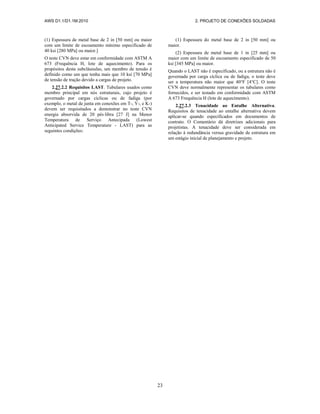 AWS D1.1/D1.1M:2010 2. PROJETO DE CONEXÕES SOLDADAS
23
(1) Espessura de metal base de 2 in [50 mm] ou maior
com um limite de escoamento mínimo especificado de
40 ksi [280 MPa] ou maior.]
O teste CVN deve estar em conformidade com ASTM A
673 (Frequência H, lote de aquecimento). Para os
propósitos desta subcláusulas, um membro de tensão é
definido como um que tenha mais que 10 ksi [70 MPa]
de tensão de tração devido a cargas de projeto.
2.27.2.2 Requisitos LAST. Tubulares usados como
membro principal em nós estruturais, cujo projeto é
governado por cargas cíclicas ou de fadiga (por
exemplo, o metal de junta em conexões em T-, Y-, e K-)
devem ser requisitados a demonstrar no teste CVN
energia absorvida de 20 pés⋅libra [27 J] na Menor
Temperatura de Serviço Antecipada (Lowest
Anticipated Service Temperature - LAST) para as
seguintes condições:
(1) Espessura do metal base de 2 in [50 mm] ou
maior.
(2) Espessura de metal base de 1 in [25 mm] ou
maior com um limite de escoamento especificado de 50
ksi [345 MPa] ou maior.
Quando o LAST não é especificado, ou a estrutura não é
governada por carga cíclica ou de fadiga, o teste deve
ser a temperatura não maior que 40°F [4°C]. O teste
CVN deve normalmente representar os tubulares como
fornecidos, e ser testado em conformidade com ASTM
A 673 Frequência H (lote de aquecimento).
2.27.2.3 Tenacidade ao Entalhe Alternativa.
Requisitos de tenacidade ao entalhe alternativa devem
aplicar-se quando especificados em documentos de
contrato. O Comentário dá diretrizes adicionais para
projetistas. A tenacidade deve ser considerada em
relação à redundância versus gravidade de estrutura em
um estágio inicial de planejamento e projeto.
 
