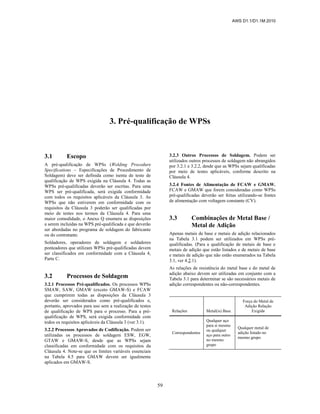 AWS D1.1/D1.1M:2010
59
3. Pré-qualificação de WPSs
3.1 Escopo
A pré-qualificação de WPSs (Welding Procedure
Specifications – Especificações de Procedimento de
Soldagem) deve ser definida como isenta de teste de
qualificação de WPS exigida na Cláusula 4. Todas as
WPSs pré-qualificadas deverão ser escritas. Para uma
WPS ser pré-qualificada, será exigida conformidade
com todos os requisitos aplicáveis da Cláusula 3. As
WPSs que não estiverem em conformidade com os
requisitos da Cláusula 3 poderão ser qualificadas por
meio de testes nos termos da Cláusula 4. Para uma
maior comodidade, o Anexo Q enumera as disposições
a serem incluídas na WPS pré-qualificada e que deverão
ser abordadas no programa de soldagem do fabricante
ou do contratante.
Soldadores, operadores de soldagem e soldadores
ponteadores que utilizam WPSs pré-qualificadas devem
ser classificados em conformidade com a Cláusula 4,
Parte C.
3.2 Processos de Soldagem
3.2.1 Processos Pré-qualificados. Os processos WPSs
SMAW, SAW, GMAW (exceto GMAW-S) e FCAW
que cumprirem todas as disposições da Cláusula 3
deverão ser considerados como pré-qualificados e,
portanto, aprovados para uso sem a realização de testes
de qualificação de WPS para o processo. Para a pré-
qualificação de WPS, será exigida conformidade com
todos os requisitos aplicáveis da Cláusula 3 (ver 3.1).
3.2.2 Processos Aprovados de Codificação. Podem ser
utilizadas os processos de soldagem ESW, EGW,
GTAW e GMAW-S, desde que as WPSs sejam
classificadas em conformidade com os requisitos da
Cláusula 4. Note-se que os limites variáveis essenciais
na Tabela 4.5 para GMAW devem ser igualmente
aplicados em GMAW-S.
3.2.3 Outros Processos de Soldagem. Podem ser
utilizados outros processos de soldagem não abrangidos
por 3.2.1 e 3.2.2, desde que as WPSs sejam qualificadas
por meio de testes aplicáveis, conforme descrito na
Cláusula 4.
3.2.4 Fontes de Alimentação de FCAW e GMAW.
FCAW e GMAW que forem consideradas como WPSs
pré-qualificadas deverão ser feitas utilizando-se fontes
de alimentação com voltagem constante (CV).
3.3 Combinações de Metal Base /
Metal de Adição
Apenas metais de base e metais de adição relacionados
na Tabela 3.1 podem ser utilizados em WPSs pré-
qualificadas. (Para a qualificação de metais de base e
metais de adição que estão listados e de metais de base
e metais de adição que não estão enumerados na Tabela
3.1, ver 4.2.1).
As relações de resistência do metal base e do metal de
adição abaixo devem ser utilizadas em conjunto com a
Tabela 3.1 para determinar se são necessários metais de
adição correspondentes ou não-correspondentes.
Relações Metal(is) Base
Força do Metal de
Adição Relação
Exigida
Correspondentes
Qualquer aço
para si mesmo
ou qualquer
aço para outro
no mesmo
grupo
Qualquer metal de
adição listado no
mesmo grupo
 