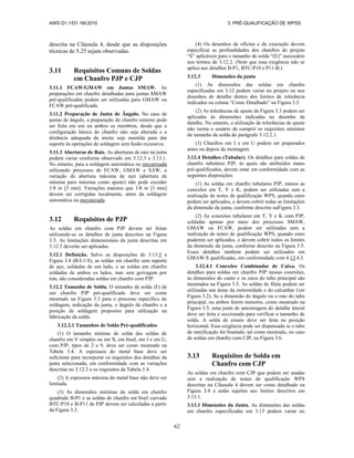 AWS D1.1/D1.1M:2010 3. PRÉ-QUALIFICAÇÃO DE WPSS
62
descrita na Cláusula 4, desde que as disposições
técnicas de 5.25 sejam observadas.
3.11 Requisitos Comuns de Soldas
em Chanfro PJP e CJP
3.11.1 FCAW/GMAW em Juntas SMAW. As
preparações em chanfro detalhadas para juntas SMAW
pré-qualificadas podem ser utilizadas para GMAW ou
FCAW pré-qualificada.
3.11.2 Preparação de Junta de Ângulo. No caso de
juntas de ângulo, a preparação do chanfro externo pode
ser feita em um ou ambos os membros, desde que a
configuração básica do chanfro não seja alterada e a
distância adequada da aresta seja mantida para dar
suporte às operações de soldagem sem fusão excessiva.
3.11.3 Aberturas de Raiz. As aberturas de raiz na junta
podem variar conforme observado em 3.12.3 e 3.13.1.
No entanto, para a soldagem automática ou mecanizada
utilizando processos de FCAW, GMAW e SAW, a
variação de abertura máxima de raiz (abertura de
mínima para máxima como ajuste) não pode exceder
1/8 in [3 mm]. Variações maiores que 1/8 in [3 mm]
devem ser corrigidas localmente, antes da soldagem
automática ou mecanizada.
3.12 Requisitos de PJP
As soldas em chanfro com PJP devem ser feitas
utilizando-se os detalhes de junta descritos na Figura
3.3. As limitações dimensionais da junta descritas em
3.12.3 deverão ser aplicadas.
3.12.1 Definição. Salvo as disposições de 3.13.5 e
Figura 3.4 (B-L1-S), as soldas em chanfro sem suporte
de aço, soldadas de um lado, e as soldas em chanfro
soldadas de ambos os lados, mas sem goivagem por
trás, são consideradas soldas em chanfro com PJP.
3.12.2 Tamanho de Solda. O tamanho de solda (E) de
um chanfro PJP pré-qualificado deve ser como
mostrado na Figura 3.3 para o processo específico de
soldagem, indicação da junta, o ângulo de chanfro e a
posição de soldagem propostos para utilização na
fabricação da solda.
3.12.2.1 Tamanhos de Solda Pré-qualificados
(1) O tamanho mínimo de solda das soldas de
chanfro em V simples ou em X, em bisel, em J e em U,
com PJP, tipos de 2 a 9, deve ser como mostrado na
Tabela 3.4. A espessura do metal base deve ser
suficiente para incorporar os requisitos dos detalhes da
junta selecionada, em conformidade com as variações
descritas no 3.12.3 e os requisitos da Tabela 3.4.
(2) A espessura máxima do metal base não deve ser
limitada.
(3) As dimensões mínimas da solda em chanfro
quadrado B-P1 e as soldas de chanfro em bisel curvado
BTC-P10 e B-P11 de PJP devem ser calculadas a partir
da Figura 3.3.
(4) Os desenhos de oficina e de execução devem
especificar as profundidades dos chanfros do projeto
“S” aplicáveis para o tamanho de solda “(E)” necessário
nos termos de 3.12.2. (Note que essa exigência não se
aplica aos detalhes B-P1, BTC-P10 e P11-B.)
3.12.3 Dimensões da junta
(1) As dimensões das soldas em chanfro
especificadas em 3.12 podem variar no projeto ou nos
desenhos de detalhe dentro dos limites de tolerância
indicados na coluna “Como Detalhado” na Figura 3.3.
(2) As tolerâncias de ajuste da Figura 3.3 podem ser
aplicadas às dimensões indicadas no desenho de
detalhe. No entanto, a utilização de tolerâncias de ajuste
não isenta o usuário de cumprir os requisitos mínimos
do tamanho de solda do parágrafo 3.12.2.1.
(3) Chanfros em J e em U podem ser preparados
antes ou depois da montagem.
3.12.4 Detalhes (Tubular). Os detalhes para soldas de
chanfro tubulares PJP, às quais são atribuídos status
pré-qualificados, devem estar em conformidade com as
seguintes disposições:
(1) As soldas em chanfro tubulares PJP, menos as
conexões em T, Y e K, podem ser utilizadas sem a
realização de testes de qualificação WPS, quando estes
podem ser aplicados, e devem cobrir todas as limitações
da dimensão da junta, conforme descrito naFigura 3.3.
(2) As conexões tubulares em T, Y e K com PJP,
soldadas apenas por meio dos processos SMAW,
GMAW ou FCAW, podem ser utilizadas sem a
realização de testes de qualificação WPS, quando estes
puderem ser aplicados, e devem cobrir todos os limites
da dimensão da junta, conforme descrito na Figura 3.5.
Esses detalhes também podem ser utilizados em
GMAW-S qualificadas, em conformidade com 4.13.4.3.
3.12.4.1 Conexões Combinadas de Caixa. Os
detalhes para soldas em chanfro PJP nessas conexões,
as dimensões do canto e os raios do tubo principal são
mostrados na Figura 3.5. As soldas de filete podem ser
utilizadas nas áreas da extremidade e do calcanhar (ver
Figura 3.2). Se a dimensão do ângulo ou o raio do tubo
principal, ou ambos forem menores, como mostrado na
Figura 3.5, uma junta de amostragem do detalhe lateral
deve ser feita e seccionada para verificar o tamanho de
solda. A solda de ensaio deve ser feita na posição
horizontal. Essa exigência pode ser dispensada se o tubo
de ramificação for biselado, tal como mostrado, no caso
de soldas em chanfro com CJP, na Figura 3.6.
3.13 Requisitos de Solda em
Chanfro com CJP
As soldas em chanfro com CJP que podem ser usadas
sem a realização de testes de qualificação WPS
descritas na Cláusula 4 devem ser como detalhado na
Figura 3.4 e estão sujeitas aos limites descritos em
3.13.1.
3.13.1 Dimensões da Junta. As dimensões das soldas
em chanfro especificadas em 3.13 podem variar no
 