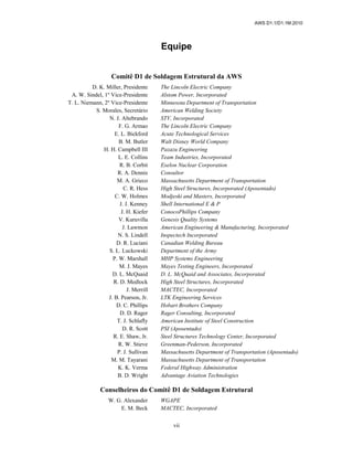 AWS D1.1/D1.1M:2010
vii
Equipe
Comitê D1 de Soldagem Estrutural da AWS
D. K. Miller, Presidente The Lincoln Electric Company
A. W. Sindel, 1º Vice-Presidente Alstom Power, Incorporated
T. L. Niemann, 2º Vice-Presidente Minnesota Department of Transportation
S. Morales, Secretário American Welding Society
N. J. Altebrando STV, Incorporated
F. G. Armao The Lincoln Electric Company
E. L. Bickford Acute Technological Services
B. M. Butler Walt Disney World Company
H. H. Campbell III Pazazu Engineering
L. E. Collins Team Industries, Incorporated
R. B. Corbit Exelon Nuclear Corporation
R. A. Dennis Consultor
M. A. Grieco Massachusetts Department of Transportation
C. R. Hess High Steel Structures, Incorporated (Aposentado)
C. W. Holmes Modjeski and Masters, Incorporated
J. J. Kenney Shell International E & P
J. H. Kiefer ConocoPhillips Company
V. Kuruvilla Genesis Quality Systems
J. Lawmon American Engineering & Manufacturing, Incorporated
N. S. Lindell Inspectech Incorporated
D. R. Luciani Canadian Welding Bureau
S. L. Luckowski Department of the Army
P. W. Marshall MHP Systems Engineering
M. J. Mayes Mayes Testing Engineers, Incorporated
D. L. McQuaid D. L. McQuaid and Associates, Incorporated
R. D. Medlock High Steel Structures, Incorporated
J. Merrill MACTEC, Incorporated
J. B. Pearson, Jr. LTK Engineering Services
D. C. Phillips Hobart Brothers Company
D. D. Rager Rager Consulting, Incorporated
T. J. Schlafly American Institute of Steel Construction
D. R. Scott PSI (Aposentado)
R. E. Shaw, Jr. Steel Structures Technology Center, Incorporated
R. W. Stieve Greenman-Pederson, Incorporated
P. J. Sullivan Massachusetts Department of Transportation (Aposentado)
M. M. Tayarani Massachusetts Department of Transportation
K. K. Verma Federal Highway Administration
B. D. Wright Advantage Aviation Technologies
Conselheiros do Comitê D1 de Soldagem Estrutural
W. G. Alexander WGAPE
E. M. Beck MACTEC, Incorporated
 