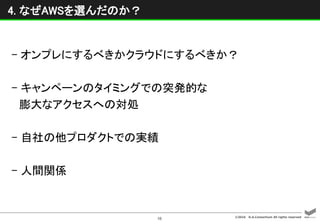 ©2016 D.A.Consortium All rights reserved
16
4. なぜAWSを選んだのか？
- オンプレにするべきかクラウドにするべきか？
- キャンペーンのタイミングでの突発的な
膨大なアクセスへの対処
- 自社の他プロダクトでの実績
- 人間関係
 