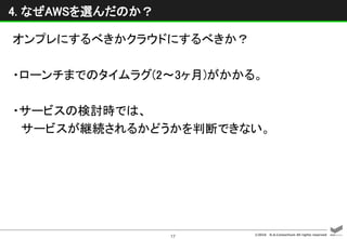 ©2016 D.A.Consortium All rights reserved
17
4. なぜAWSを選んだのか？
オンプレにするべきかクラウドにするべきか？
・ローンチまでのタイムラグ(2〜3ヶ月)がかかる。
・サービスの検討時では、
サービスが継続されるかどうかを判断できない。
 
