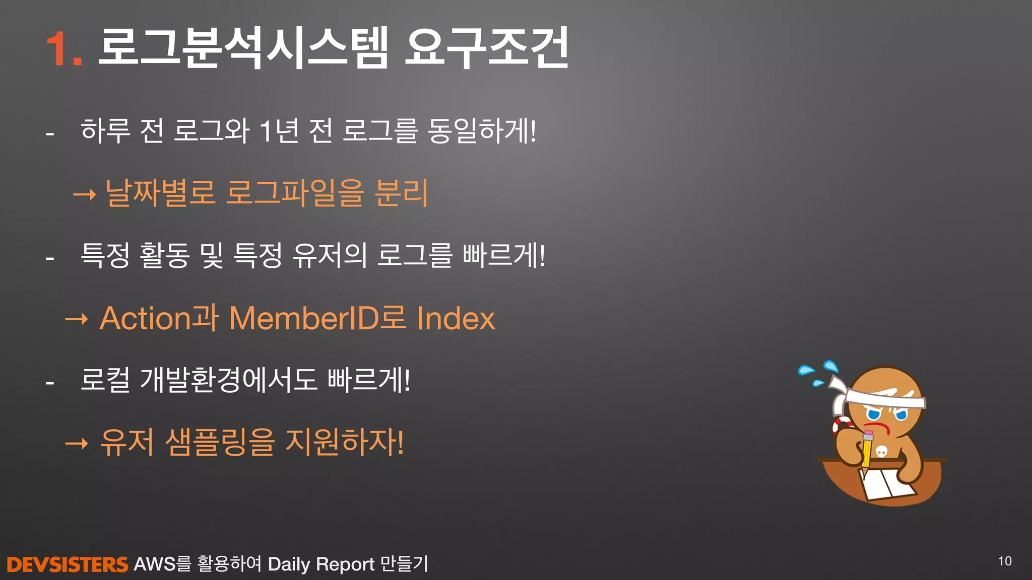 AWS를 활용하여 Daily Report 만들기
1. 로그분석시스템 요구조건
- 하루 전 로그와 1년 전 로그를 동일하게!

→ 날짜별로 로그파일을 분리

- 특정 활동 및 특정 유저의 로그를 빠르게!

→ Action과 MemberID로 Index 

- 로컬 개발환경에서도 빠르게!

→ 유저 샘플링을 지원하자!
10
 
