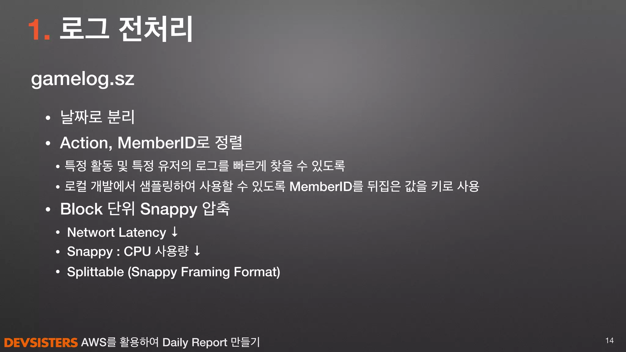 AWS를 활용하여 Daily Report 만들기
1. 로그 전처리
14
gamelog.sz
• 날짜로 분리
• Action, MemberID로 정렬
• 특정 활동 및 특정 유저의 로그를 빠르게 찾을 수 있도록
• 로컬 개발에서 샘플링하여 사용할 수 있도록 MemberID를 뒤집은 값을 키로 사용
• Block 단위 Snappy 압축
• Networt Latency ↓
• Snappy : CPU 사용량 ↓
• Splittable (Snappy Framing Format)
 