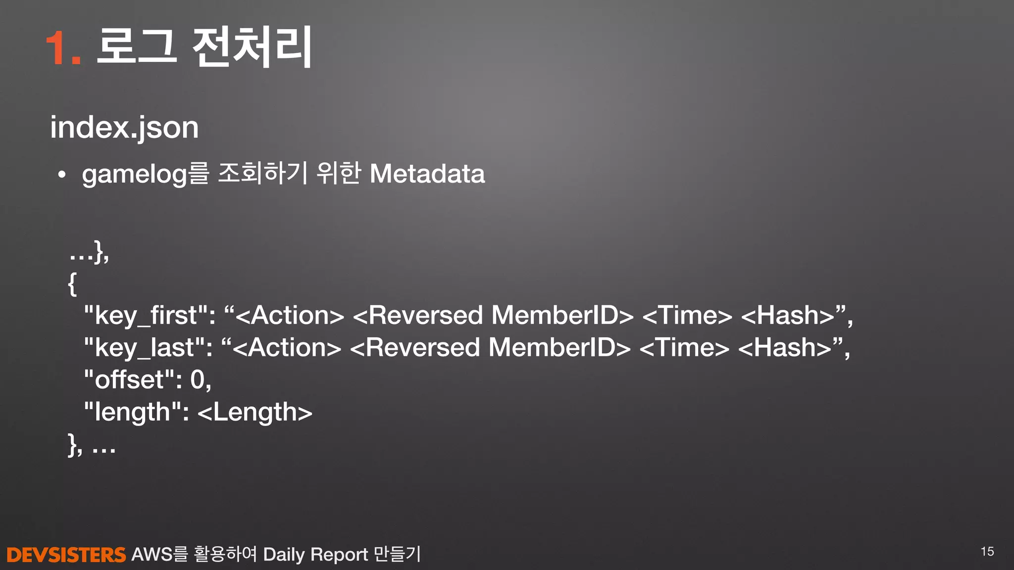 AWS를 활용하여 Daily Report 만들기
1. 로그 전처리
15
…},
{
"key_ﬁrst": “<Action> <Reversed MemberID> <Time> <Hash>”,
"key_last": “<Action> <Reversed MemberID> <Time> <Hash>”,
"offset": 0,
"length": <Length>
}, …
• gamelog를 조회하기 위한 Metadata
index.json
 