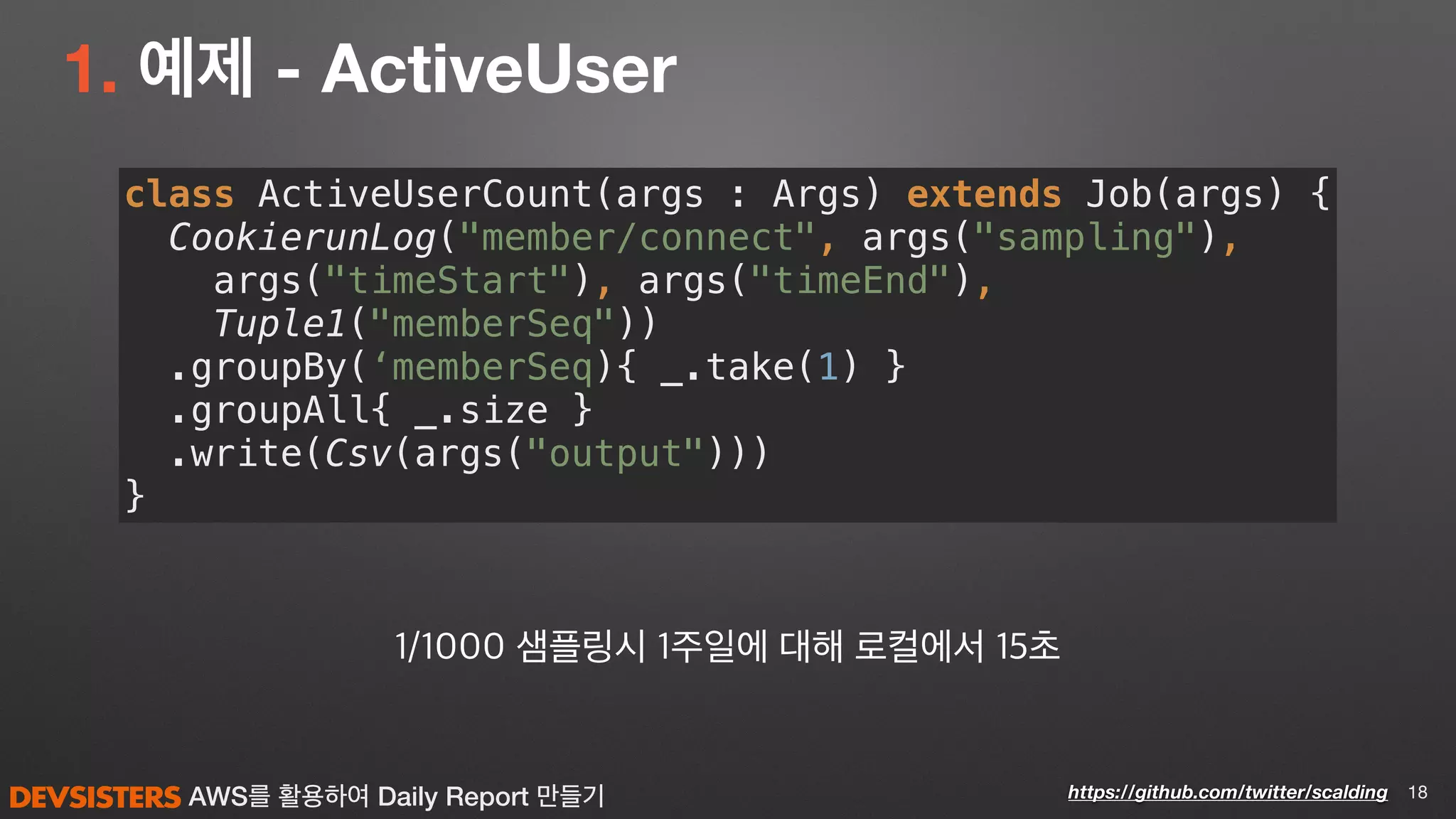 AWS를 활용하여 Daily Report 만들기
1. 예제 - ActiveUser
18https://github.com/twitter/scalding
class ActiveUserCount(args : Args) extends Job(args) { 
CookierunLog("member/connect", args("sampling"), 
args("timeStart"), args("timeEnd"), 
Tuple1("memberSeq")) 
.groupBy(‘memberSeq){ _.take(1) } 
.groupAll{ _.size } 
.write(Csv(args("output"))) 
}
1/1000 샘플링시 1주일에 대해 로컬에서 15초
 
