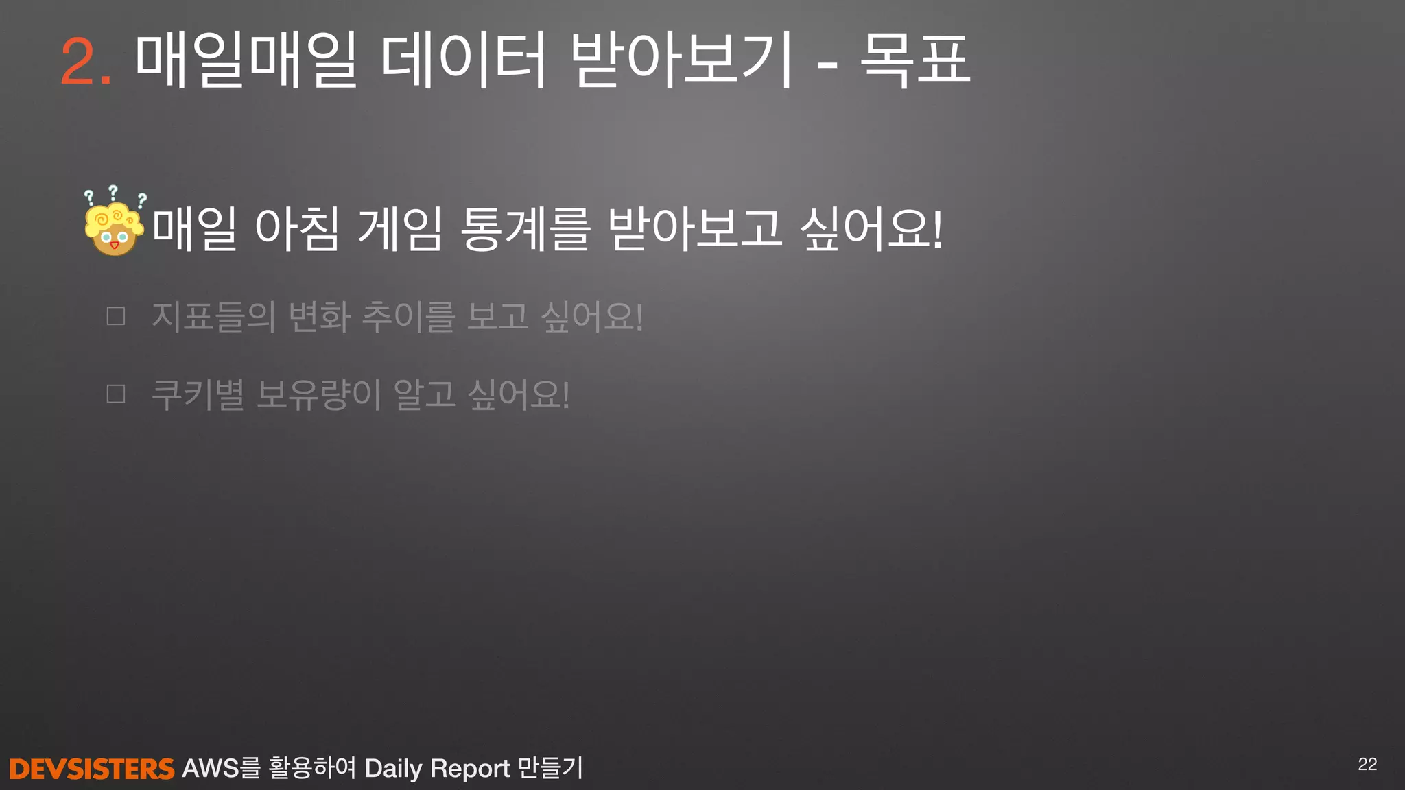 AWS를 활용하여 Daily Report 만들기
☐ 매일 아침 게임 통계를 받아보고 싶어요! 

☐ 지표들의 변화 추이를 보고 싶어요!

☐ 쿠키별 보유량이 알고 싶어요!
22
2. 매일매일 데이터 받아보기 - 목표
 