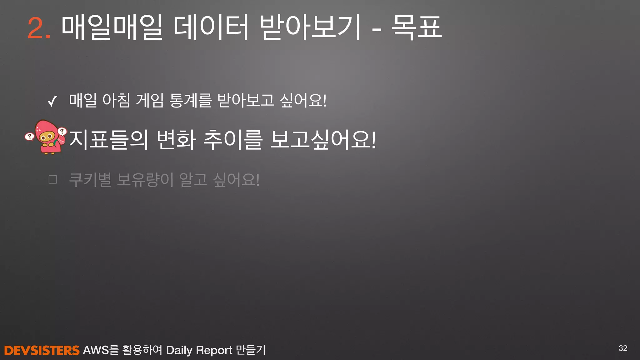 AWS를 활용하여 Daily Report 만들기
2. 매일매일 데이터 받아보기 - 목표
✓ 매일 아침 게임 통계를 받아보고 싶어요! 

지표들의 변화 추이를 보고싶어요!

☐ 쿠키별 보유량이 알고 싶어요!
32
 