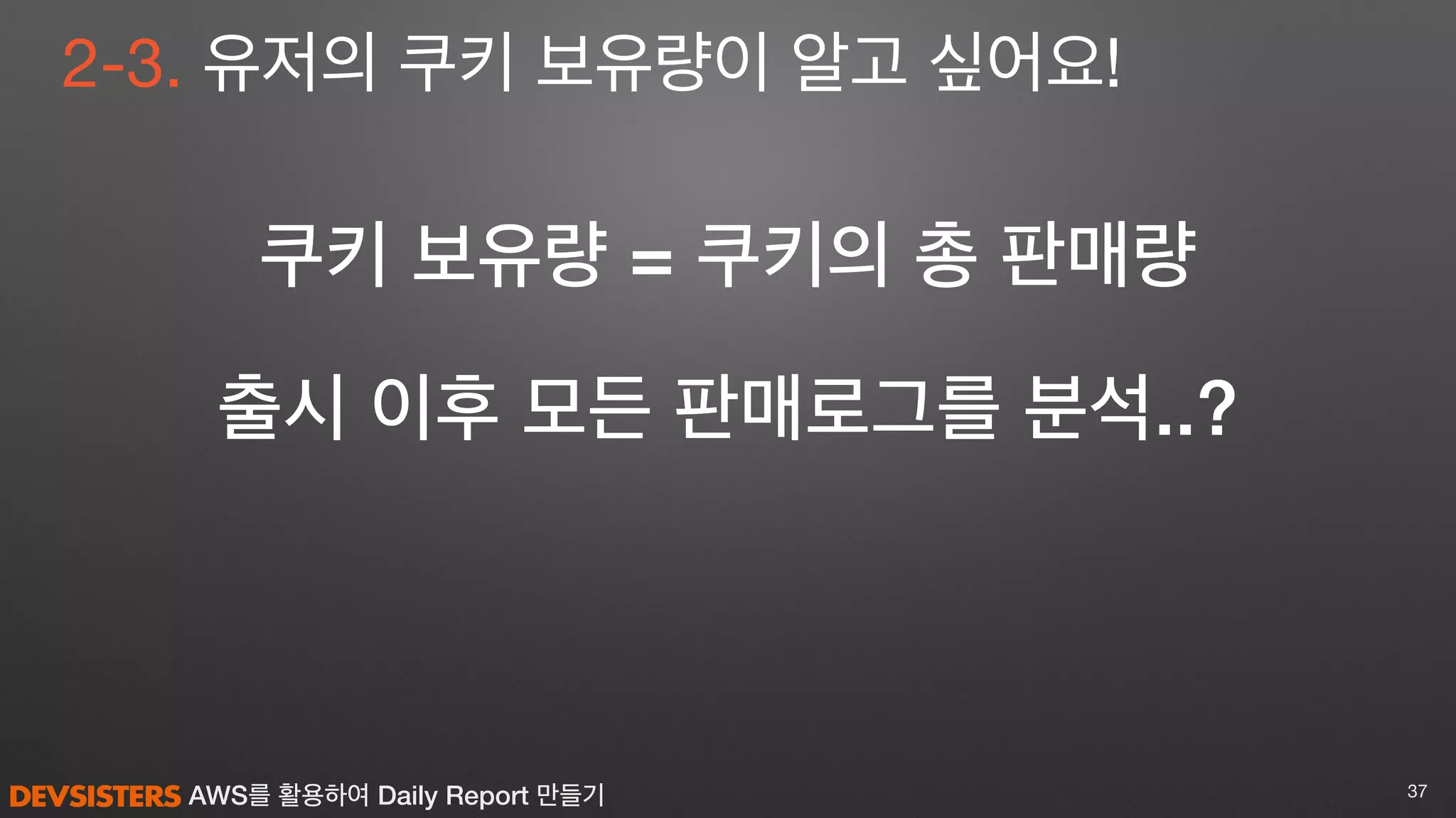 AWS를 활용하여 Daily Report 만들기 37
2-3. 유저의 쿠키 보유량이 알고 싶어요!
쿠키 보유량 = 쿠키의 총 판매량
출시 이후 모든 판매로그를 분석..?
 