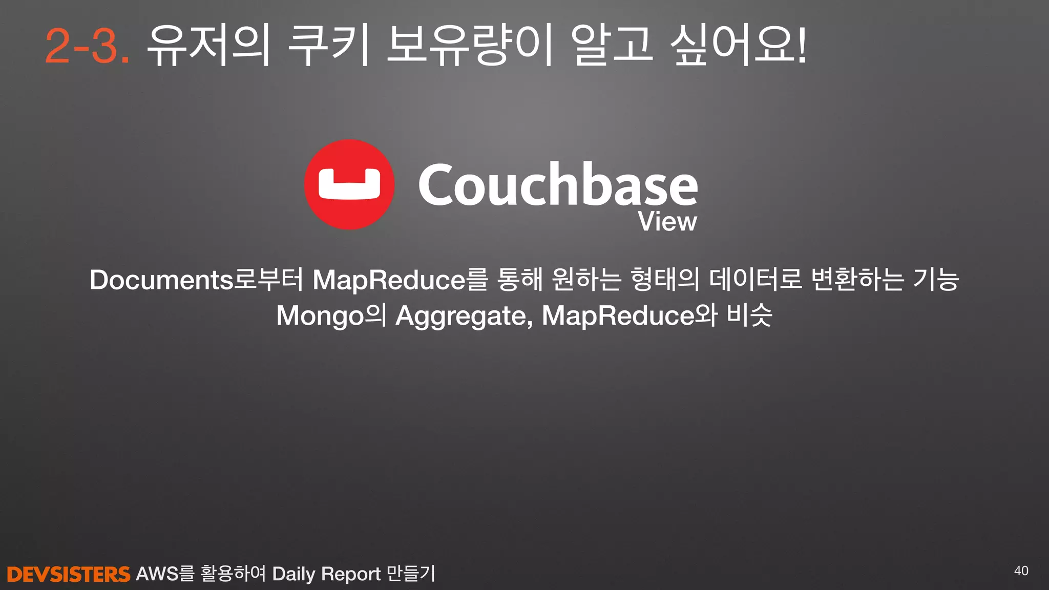 AWS를 활용하여 Daily Report 만들기 40
View
2-3. 유저의 쿠키 보유량이 알고 싶어요!
Documents로부터 MapReduce를 통해 원하는 형태의 데이터로 변환하는 기능
Mongo의 Aggregate, MapReduce와 비슷
 