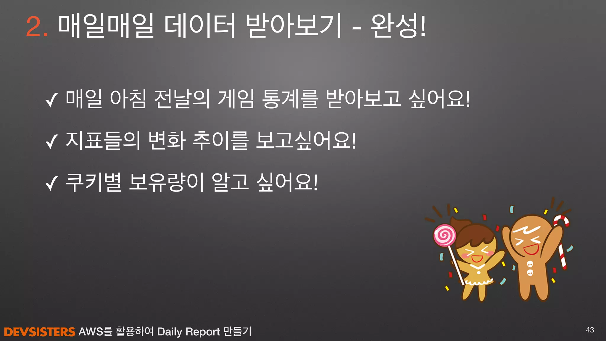 AWS를 활용하여 Daily Report 만들기
2. 매일매일 데이터 받아보기 - 완성!
✓ 매일 아침 전날의 게임 통계를 받아보고 싶어요! 

✓ 지표들의 변화 추이를 보고싶어요!

✓ 쿠키별 보유량이 알고 싶어요!
43
 