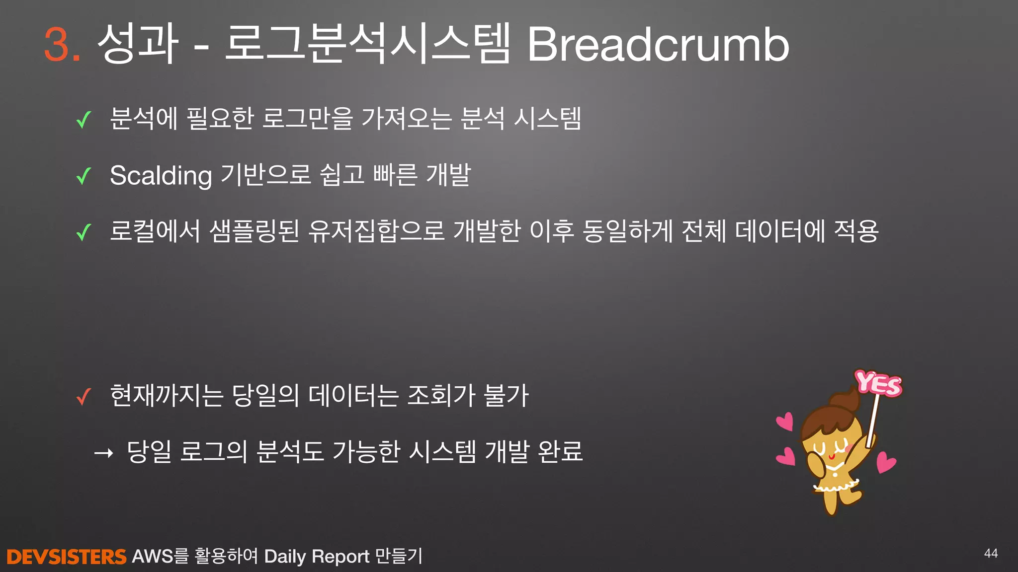 AWS를 활용하여 Daily Report 만들기
3. 성과 - 로그분석시스템 Breadcrumb
✓ 분석에 필요한 로그만을 가져오는 분석 시스템

✓ Scalding 기반으로 쉽고 빠른 개발

✓ 로컬에서 샘플링된 유저집합으로 개발한 이후 동일하게 전체 데이터에 적용

✓ 현재까지는 당일의 데이터는 조회가 불가

→ 당일 로그의 분석도 가능한 시스템 개발 완료
44
 