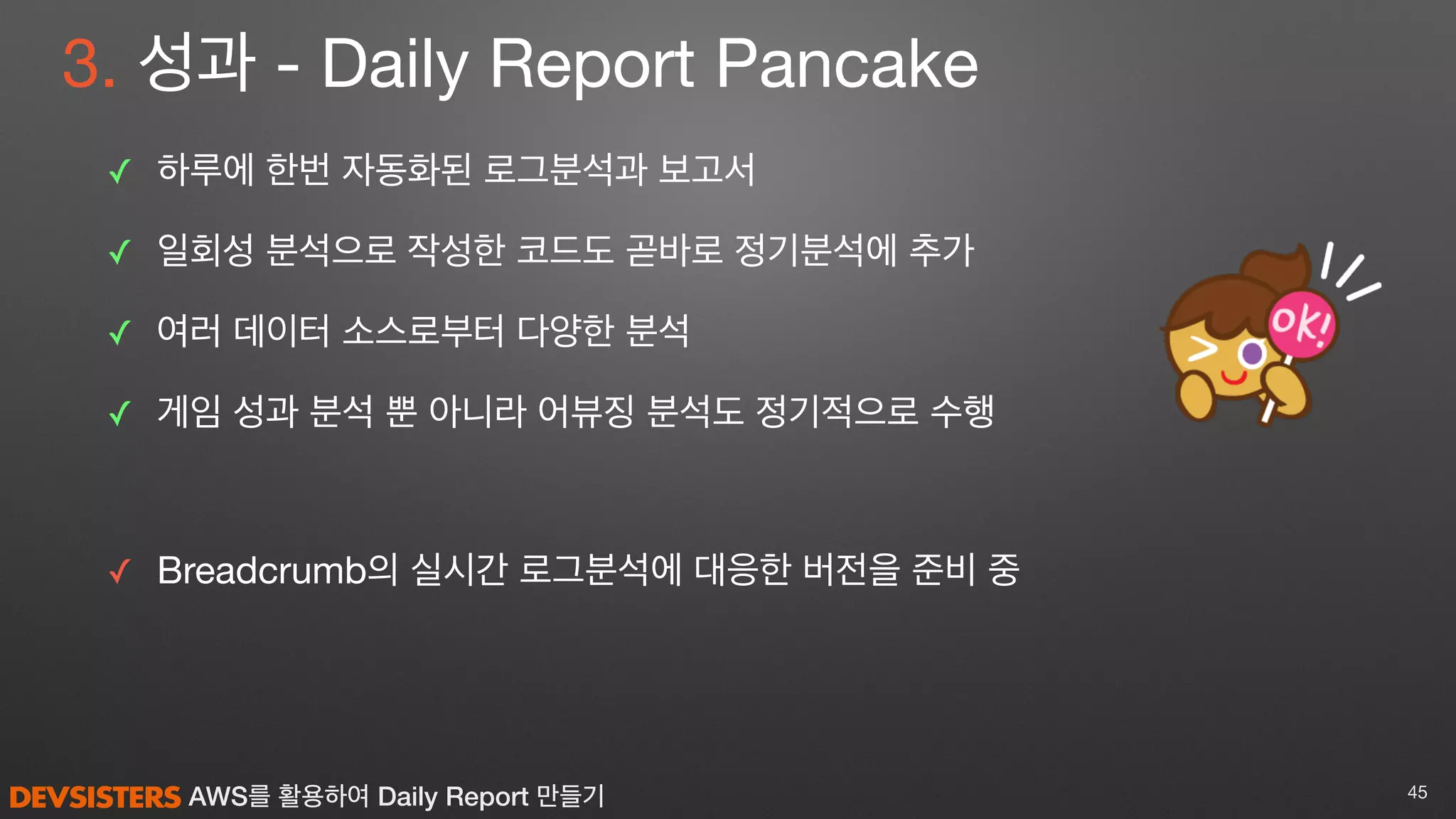 AWS를 활용하여 Daily Report 만들기
3. 성과 - Daily Report Pancake
✓ 하루에 한번 자동화된 로그분석과 보고서

✓ 일회성 분석으로 작성한 코드도 곧바로 정기분석에 추가

✓ 여러 데이터 소스로부터 다양한 분석

✓ 게임 성과 분석 뿐 아니라 어뷰징 분석도 정기적으로 수행

✓ Breadcrumb의 실시간 로그분석에 대응한 버전을 준비 중
45
 