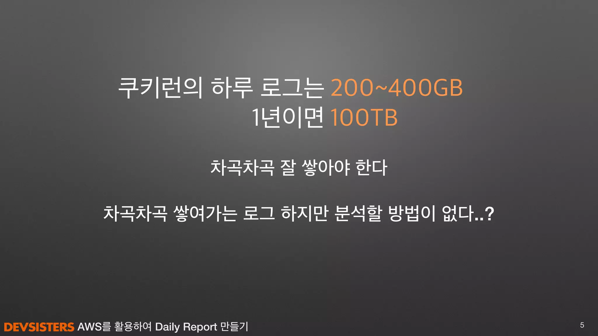 AWS를 활용하여 Daily Report 만들기 5
차곡차곡 쌓여가는 로그 하지만 분석할 방법이 없다..?
200~400GB
100TB
쿠키런의 하루 로그는
1년이면
차곡차곡 잘 쌓아야 한다
 
