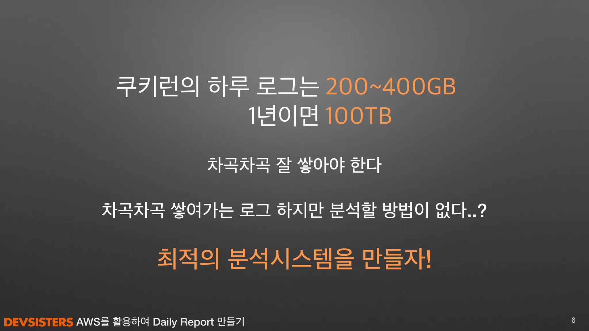 AWS를 활용하여 Daily Report 만들기 6
최적의 분석시스템을 만들자!
차곡차곡 쌓여가는 로그 하지만 분석할 방법이 없다..?
200~400GB
100TB
쿠키런의 하루 로그는
1년이면
차곡차곡 잘 쌓아야 한다
 