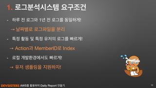 AWS를 활용하여 Daily Report 만들기
1. 로그분석시스템 요구조건
- 하루 전 로그와 1년 전 로그를 동일하게!

→ 날짜별로 로그파일을 분리

- 특정 활동 및 특정 유저의 로그를 빠르게!

→ Action과 MemberID로 Index 

- 로컬 개발환경에서도 빠르게!

→ 유저 샘플링을 지원하자!
10
 