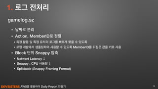 AWS를 활용하여 Daily Report 만들기
1. 로그 전처리
14
gamelog.sz
• 날짜로 분리
• Action, MemberID로 정렬
• 특정 활동 및 특정 유저의 로그를 빠르게 찾을 수 있도록
• 로컬 개발에서 샘플링하여 사용할 수 있도록 MemberID를 뒤집은 값을 키로 사용
• Block 단위 Snappy 압축
• Networt Latency ↓
• Snappy : CPU 사용량 ↓
• Splittable (Snappy Framing Format)
 