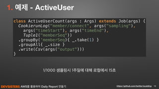 AWS를 활용하여 Daily Report 만들기
1. 예제 - ActiveUser
18https://github.com/twitter/scalding
class ActiveUserCount(args : Args) extends Job(args) { 
CookierunLog("member/connect", args("sampling"), 
args("timeStart"), args("timeEnd"), 
Tuple1("memberSeq")) 
.groupBy(‘memberSeq){ _.take(1) } 
.groupAll{ _.size } 
.write(Csv(args("output"))) 
}
1/1000 샘플링시 1주일에 대해 로컬에서 15초
 