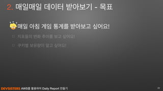 AWS를 활용하여 Daily Report 만들기
☐ 매일 아침 게임 통계를 받아보고 싶어요! 

☐ 지표들의 변화 추이를 보고 싶어요!

☐ 쿠키별 보유량이 알고 싶어요!
22
2. 매일매일 데이터 받아보기 - 목표
 