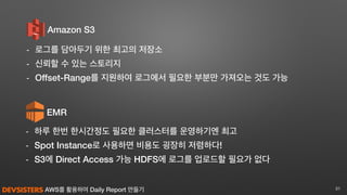 AWS를 활용하여 Daily Report 만들기
EMR
- 하루 한번 한시간정도 필요한 클러스터를 운영하기엔 최고
- Spot Instance로 사용하면 비용도 굉장히 저렴하다!
- S3에 Direct Access 가능 HDFS에 로그를 업로드할 필요가 없다
31
Amazon S3
- 로그를 담아두기 위한 최고의 저장소
- 신뢰할 수 있는 스토리지
- Offset-Range를 지원하여 로그에서 필요한 부분만 가져오는 것도 가능
 