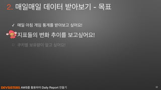 AWS를 활용하여 Daily Report 만들기
2. 매일매일 데이터 받아보기 - 목표
✓ 매일 아침 게임 통계를 받아보고 싶어요! 

지표들의 변화 추이를 보고싶어요!

☐ 쿠키별 보유량이 알고 싶어요!
32
 