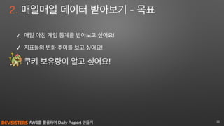 AWS를 활용하여 Daily Report 만들기
2. 매일매일 데이터 받아보기 - 목표
✓ 매일 아침 게임 통계를 받아보고 싶어요! 

✓ 지표들의 변화 추이를 보고 싶어요!

쿠키 보유량이 알고 싶어요!
35
 
