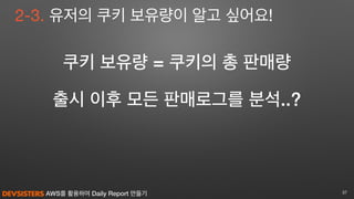 AWS를 활용하여 Daily Report 만들기 37
2-3. 유저의 쿠키 보유량이 알고 싶어요!
쿠키 보유량 = 쿠키의 총 판매량
출시 이후 모든 판매로그를 분석..?
 