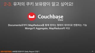 AWS를 활용하여 Daily Report 만들기 40
View
2-3. 유저의 쿠키 보유량이 알고 싶어요!
Documents로부터 MapReduce를 통해 원하는 형태의 데이터로 변환하는 기능
Mongo의 Aggregate, MapReduce와 비슷
 
