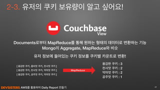 AWS를 활용하여 Daily Report 만들기 41
View
2-3. 유저의 쿠키 보유량이 알고 싶어요!
유저 정보에 들어있는 쿠키 정보를 쿠키별 카운트로 변환!
MapReduce[ 용감한 쿠키, 천사맛 쿠키, 악마맛 쿠키 ]
용감한 쿠키 : 3
천사맛 쿠키 : 2
악마맛 쿠키 : 2
공주맛 쿠키 : 1
[ 용감한 쿠키, 좀비맛 쿠키, 천사맛 쿠키 ]
[ 용감한 쿠키, 공주맛 쿠키, 악마맛 쿠키 ]
Documents로부터 MapReduce를 통해 원하는 형태의 데이터로 변환하는 기능
Mongo의 Aggregate, MapReduce와 비슷
 