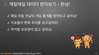 AWS를 활용하여 Daily Report 만들기
2. 매일매일 데이터 받아보기 - 완성!
✓ 매일 아침 전날의 게임 통계를 받아보고 싶어요! 

✓ 지표들의 변화 추이를 보고싶어요!

✓ 쿠키별 보유량이 알고 싶어요!
43
 