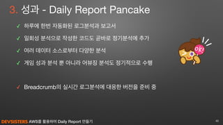 AWS를 활용하여 Daily Report 만들기
3. 성과 - Daily Report Pancake
✓ 하루에 한번 자동화된 로그분석과 보고서

✓ 일회성 분석으로 작성한 코드도 곧바로 정기분석에 추가

✓ 여러 데이터 소스로부터 다양한 분석

✓ 게임 성과 분석 뿐 아니라 어뷰징 분석도 정기적으로 수행

✓ Breadcrumb의 실시간 로그분석에 대응한 버전을 준비 중
45
 