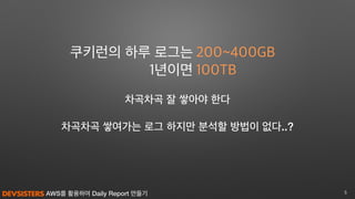AWS를 활용하여 Daily Report 만들기 5
차곡차곡 쌓여가는 로그 하지만 분석할 방법이 없다..?
200~400GB
100TB
쿠키런의 하루 로그는
1년이면
차곡차곡 잘 쌓아야 한다
 