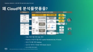 보험사를 위한 AWS DATA ANALYTICS DAY
FINANCIAL SERVICES |
© 2023, Amazon Web Services, Inc. or its affiliates. All rights reserved. Amazon Confidential and Trademark.
© 2023, Amazon Web Services, Inc. or its affiliates. All rights reserved. Amazon Confidential and Trademark.
보험사를 위한 AWS DATA ANALYTICS DAY
FINANCIAL SERVICES |
12
왜 Cloud에 분석플랫폼을?
ü SQL 전문가를 위한 SQL 엔진
ü Python / R 분석가를 위한 Jupiter Notebook/Lab, R Studio
ü 분산 처리를 위한 Hadoop
ü 실시간 데이터 서빙을 위한 Elastic Search
ü 모니터링 대시보드
 