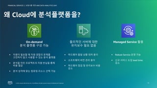 보험사를 위한 AWS DATA ANALYTICS DAY
FINANCIAL SERVICES |
© 2023, Amazon Web Services, Inc. or its affiliates. All rights reserved. Amazon Confidential and Trademark.
© 2023, Amazon Web Services, Inc. or its affiliates. All rights reserved. Amazon Confidential and Trademark.
보험사를 위한 AWS DATA ANALYTICS DAY
FINANCIAL SERVICES |
13
왜 Cloud에 분석플랫폼을?
§ 자원이 필요할 때 자원 경합의 문제를
고민하지 않고 사용할 수 있는 분석 플랫폼
§ 분석을 마친 프로젝트의 자원 반납을 통해
비용 절감
§ 분석 성격에 맞는 컴퓨팅 리소스 선택 가능
On-demand
분석 플랫폼 구성 가능
물리적인 서버에 대한
유지보수 필요 없음
Managed Service 활용
§ Robust Service 운영 가능
§ 신규 서비스 도입 lead time
감소
§ 하드웨어 돌발 상황 대처 용이
§ 소프트웨어 버전 관리 용이
§ 하드웨어 점검 및 유지보수 비용
감소
 