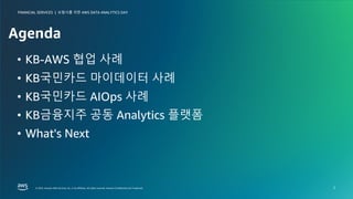 보험사를 위한 AWS DATA ANALYTICS DAY
FINANCIAL SERVICES |
© 2023, Amazon Web Services, Inc. or its affiliates. All rights reserved. Amazon Confidential and Trademark.
© 2023, Amazon Web Services, Inc. or its affiliates. All rights reserved. Amazon Confidential and Trademark.
보험사를 위한 AWS DATA ANALYTICS DAY
FINANCIAL SERVICES |
2
Agenda
• KB-AWS 협업 사례
• KB국민카드 마이데이터 사례
• KB국민카드 AIOps 사례
• KB금융지주 공동 Analytics 플랫폼
• What's Next
 