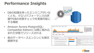 Performance Insights
• DBの知識を持ったエンジニアがいな
くとも、クエリパフォーマンスの評
価やDBの状態チェックを実施可能に
する機能
• Amazon Aurora PostgreSQL-
Compatible Editionには既に組み込
まれた状態でリリースされる
• 他のデータベースエンジンにも順次
展開予定
 