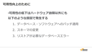 可⽤性向上のために
•可⽤性の低下はハードウェア故障以外にも
以下のような原因で発⽣する
1. データベース・ソフトウェアへのパッチ適⽤
2. スキーマの変更
3. リストアが必要なデータベースエラー
 