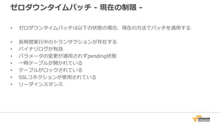 ゼロダウンタイムパッチ - 現在の制限 -
• ゼロダウンタイムパッチは以下の状態の場合、現在の⽅法でパッチを適⽤する
• ⻑時間実⾏中のトランザクションが存在する
• バイナリログが有効
• パラメータの変更が適⽤されずpending状態
• ⼀時テーブルが開かれている
• テーブルがロックされている
• SSLコネクションが使⽤されている
• リーダインスタンス
 