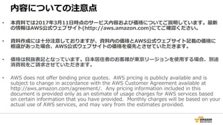 内容についての注意点
• 本資料では2017年3⽉11⽇時点のサービス内容および価格についてご説明しています。最新
の情報はAWS公式ウェブサイト(http://aws.amazon.com)にてご確認ください。
• 資料作成には⼗分注意しておりますが、資料内の価格とAWS公式ウェブサイト記載の価格に
相違があった場合、AWS公式ウェブサイトの価格を優先とさせていただきます。
• 価格は税抜表記となっています。⽇本居住者のお客様が東京リージョンを使⽤する場合、別途
消費税をご請求させていただきます。
• AWS does not offer binding price quotes. AWS pricing is publicly available and is
subject to change in accordance with the AWS Customer Agreement available at
http://aws.amazon.com/agreement/. Any pricing information included in this
document is provided only as an estimate of usage charges for AWS services based
on certain information that you have provided. Monthly charges will be based on your
actual use of AWS services, and may vary from the estimates provided.
 