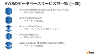 AWSのデータベースサービス群⼀覧 (⼀部)
• Amazon Relational Database Service (RDS)
– マネージドRDBMS
• Amazon DynamoDB
– マネージドNoSQL
• Amazon ElastiCache
– マネージドインメモリキャッシュ
• Amazon Redshift
– マネージドDWH
• AWS Database Migration Service (DMS)
– マネージドDB移⾏
 